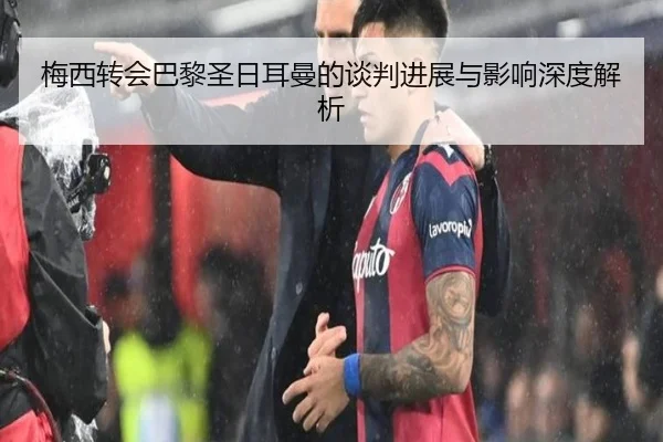 梅西转会巴黎圣日耳曼的谈判进展与影响深度解析